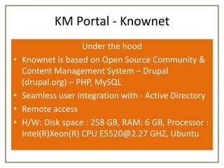 KM Portal - Knownet
                    Under the hood
•   Knownet is based on Open Source Community &
    Content Management System – Drupal
    (drupal.org) – PHP, MySQL
•   Seamless user integration with - Active Directory
•   Remote access
•   H/W: Disk space : 258 GB, RAM: 6 GB, Processor :
    Intel(R)Xeon(R) CPU E5520@2.27 GHZ, Ubuntu
 