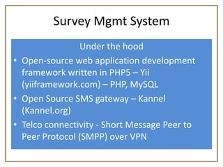 Survey Mgmt System
                Under the hood
• Open-source web application development
  framework written in PHP5 – Yii
  (yiiframework.com) – PHP, MySQL
• Open Source SMS gateway – Kannel
  (Kannel.org)
• Telco connectivity - Short Message Peer to
  Peer Protocol (SMPP) over VPN
 