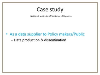 Case study
             National Institute of Statistics of Rwanda




• As a data supplier to Policy makers/Public
  – Data production & dissemination
 