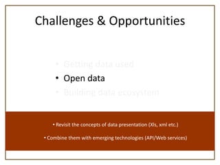 Challenges & Opportunities


     • Getting data used
     • Open data
     • Building data ecosystem


    • Revisit the concepts of data presentation (Xls, xml etc.)

 • Combine them with emerging technologies (API/Web services)
 