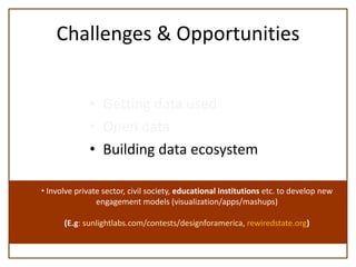 Challenges & Opportunities


              • Getting data used
              • Open data
              • Building data ecosystem

• Involve private sector, civil society, educational institutions etc. to develop new
                engagement models (visualization/apps/mashups)

      (E.g: sunlightlabs.com/contests/designforamerica, rewiredstate.org)
 