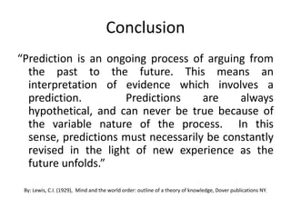 Conclusion
“Prediction is an ongoing process of arguing from
  the past to the future. This means an
  interpretation of evidence which involves a
  prediction.        Predictions     are    always
  hypothetical, and can never be true because of
  the variable nature of the process. In this
  sense, predictions must necessarily be constantly
  revised in the light of new experience as the
  future unfolds.”

 By: Lewis, C.I. (1929), Mind and the world order: outline of a theory of knowledge, Dover publications NY.
 