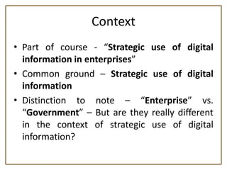 Context
• Part of course - “Strategic use of digital
  information in enterprises”
• Common ground – Strategic use of digital
  information
• Distinction to note – “Enterprise” vs.
  “Government” – But are they really different
  in the context of strategic use of digital
  information?
 