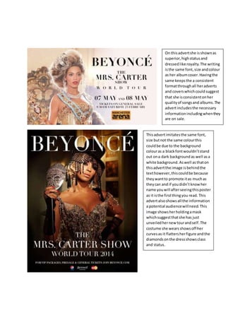 On thisadvertshe is shownas
superior,highstatusand
dressedlike royalty.The writing
isthe same font,size andcolour
as her albumcover.Havingthe
same keepsthe a consistent
formatthroughall heradverts
and coverswhichcouldsuggest
that she isconsistentonher
qualityof songsand albums.The
advertincludesthe necessary
informationincludingwhenthey
are on sale.
Thisadvertimitatesthe same font,
size butnot the same colourthis
couldbe due to the background
colouras a blackfontwouldn’tstand
out ona dark background as well as a
white background.Aswell asthaton
thisadvertthe image is behind the
texthowever,thiscouldbe because
theywantto promote itas muchas
theycan and if youdidn’t knowher
name youwill afterseeingthisposter
as it isthe firstthingyou read. This
advertalsoshowsall the information
a potential audiencewillneed. This
image showsherholdingamask
whichsuggestthatshe has just
unveiledhernew tourandself.The
costume she wearsshowsoff her
curvesas it flattersherfigure andthe
diamondsonthe dressshowsclass
and status.
 