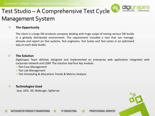 Test Studio – A Comprehensive Test Cycle
Management System


The Opportunity
The client is a large SW products company dealing with huge scope of testing various SW builds
in a globally distributed environment. The requirement included a tool that can manage,
allocate and report on Test systems, Test engineers, Test Suites and Test cycles in an optimized
way on each daily builds.

.


The Solution
DigiGrapes Team defined, designed and implemented an enterprise web application integrated with
corporate network and LDAP. The solution had four key module:
 Test Case Management
 Test Lab Management
 Test Scheduling & Allocations Trends & Metrics Analysis



Technologies Used
Java, J2EE, JSF, WebLogic, SqlServer

 