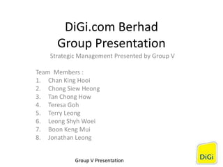 DiGi.com Berhad
Group Presentation
Strategic Management Presented by Group V
Team Members :
1. Chan King Hooi
2. Chong Siew Heong
3. Tan Chong How
4. Teresa Goh
5. Terry Leong
6. Leong Shyh Woei
7. Boon Keng Mui
8. Jonathan Leong
Group V Presentation
 