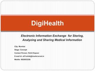 Electronic Information Exchange for Storing,
Analyzing and Sharing Medical Information
City: Mumbai
Stage: Concept
Contact Person: Rohit Kapoor
E-mail id: x07rohitk@iimahd.ernet.in
Mobile: 9820053256
DigiHealth
 