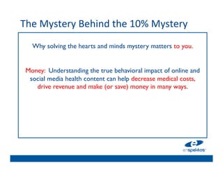 The	
  Mystery	
  Behind	
  the	
  10%	
  Mystery	
  
	

        Why solving the hearts and minds mystery matters to you.	

                                    	

                                    	

      Money: Understanding the true behavioral impact of online and
       social media health content can help decrease medical costs, 	

         drive revenue and make (or save) money in many ways. 	

                                    	

                                    	

                                    	

                                    	

 