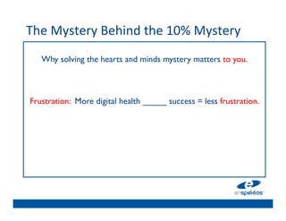 The	
  Mystery	
  Behind	
  the	
  10%	
  Mystery	
  
	

         Why solving the hearts and minds mystery matters to you.	

                                       	

                                       	

                                       	

      Frustration: More digital health _____ success = less frustration. 	

                                       	

                                       	

                                       	

                                       	

 