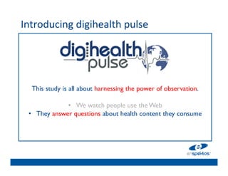 Introducing	
  digihealth	
  pulse	
  
	

                                      	

                                      	

                                      	

                                      	

                                      	

        This study is all about harnessing the power of observation. 	

                                      	

                      •  We watch people use the Web	

      •  They answer questions about health content they consume	

                                      	

                                      	

                                      	

                                      	

 