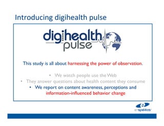 Introducing	
  digihealth	
  pulse	
  
	

                                      	

                                      	

                                      	

                                      	

                                      	

        This study is all about harnessing the power of observation. 	

                                      	

                      •  We watch people use the Web	

      •  They answer questions about health content they consume	

           •  We report on content awareness, perceptions and 
                    information-inﬂuenced behavior change	

                                      	

                                      	

                                      	

                                      	

 
