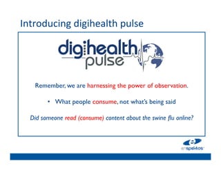 Introducing	
  digihealth	
  pulse	
  
	

                                  	

                                  	

                                  	

                                  	

                                  	

       Remember, we are harnessing the power of observation.	

                                  	

            •  What people consume, not what’s being said	

                                  	

      Did someone read (consume) content about the swine ﬂu online?	

                                  	

                                  	

                                  	

                                  	

 