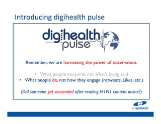 Introducing	
  digihealth	
  pulse	
  
	

                                  	

                                  	

                                  	

                                  	

                                  	

         Remember, we are harnessing the power of observation.	

                                  	

            •  What people consume, not what’s being said	

      •  What people do, not how they engage (retweets, Likes, etc.)	


      (Did someone get vaccinated after reading H1N1 content online?) 	

                                     	

                                     	

                                     	

                                     	

 
