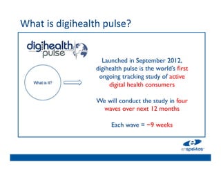 What	
  is	
  digihealth	
  pulse?	
  	
  
	

                                	

                                	

                             Launched in September 2012,
                                	

                           digihealth pulse is the world’s ﬁrst
                                	

                            ongoing tracking study of active 
                                	

      What is It?
                                digital health consumers	

                                	

                                	

          	

                           We will conduct the study in four
                                	

                               waves over next 12 months	

                                	

                                	

          	

                                  Each wave = ~9 weeks	

 