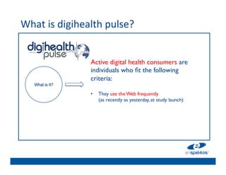 What	
  is	
  digihealth	
  pulse?	
  	
  
	

                                    	

                                    	

                        Active digital health consumers are
                                    	

                        individuals who ﬁt the following
                                    	

                        criteria:	

      What is It?
                         	

        	

                        •  They use the Web frequently 
                                    	

                             (as recently as yesterday, at study launch) 	

                                    	

                                    	

                                    	

 