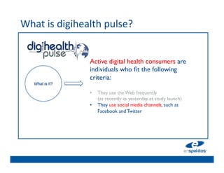 What	
  is	
  digihealth	
  pulse?	
  	
  
	

                                    	

                                    	

                        Active digital health consumers are
                                    	

                        individuals who ﬁt the following
                                    	

                        criteria:	

      What is It?
                         	

        	

                        •  They use the Web frequently 
                                    	

                             (as recently as yesterday, at study launch) 	

                                    	

                        •  They use social media channels, such as
                                    	

                             Facebook and Twitter 	

                                    	

 