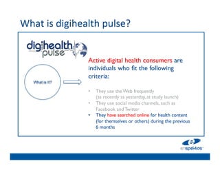 What	
  is	
  digihealth	
  pulse?	
  	
  
	

                                    	

                                    	

                        Active digital health consumers are
                                    	

                        individuals who ﬁt the following
                                    	

                        criteria:	

      What is It?
                         	

        	

                        •  They use the Web frequently 
                                    	

                             (as recently as yesterday, at study launch) 	

                                    	

                        •  They use social media channels, such as
                                    	

                             Facebook and Twitter 	

                        •  They have searched online for health content
                                    	

                             (for themselves or others) during the previous
                           6 months	

 
