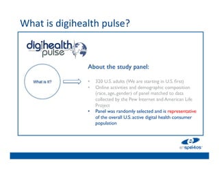 What	
  is	
  digihealth	
  pulse?	
  	
  
	

                                     	

                                     	

                                     	

                        About the study panel:
                                     	

                         	

         	

      What is It?       •  320 U.S. adults (We are starting in U.S. ﬁrst)	

                        •  Online	

activities and demographic composition
                                     	

                             (race, age, gender) of panel matched to data
                             collected by the Pew Internet and American Life
                                     	

                             Project	

                                     	

                        •  Panel was randomly selected and is representative
                                     	

                             of the overall U.S. active digital health consumer
                           population 	

 