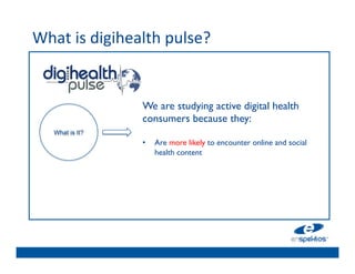 What	
  is	
  digihealth	
  pulse?	
  	
  
	

                                   	

                                   	

                                   	

                        We are studying active digital health
                                   	

                        consumers because they: 	

                                   	

      What is It?       	

                                   	

                        •  Are more likely to encounter online and social
                            health 	

                                   content 	

                        	

        	

                                   	

                                   	

 