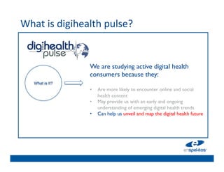 What	
  is	
  digihealth	
  pulse?	
  	
  
	

                                   	

                                   	

                                   	

                        We are studying active digital health
                                   	

                        consumers because they: 	

                                   	

      What is It?       	

                                   	

                        •  Are more likely to encounter online and social
                            health 	

                                   content 	

                        •  May provide us with an early and ongoing
                                   	

                            understanding of emerging digital health trends	

                                   	

                        •  Can help us unveil and map the digital health future	

                        	

        	

 