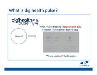 What	
  is	
  digihealth	
  pulse?	
  	
  
	

                                 	

                                 	

                         What we	

 are tracking (observational data
                          collected via Enspektos technology)	

                                 	

                                 	

      What is It?
                                 	

                                 	

                               Web       Social          Impact


                                 	

                                     }	





                                                            }	

                              Owned/Earned     Sentiment/Credibility	

                                 	

                            Content Awareness,       Behavioral Intent	

                              Consumption	

    Follow Through on Intent	

                                 	

                                 We are tracking 37 health topics. 	

 