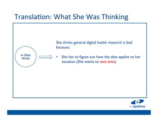 Transla@on:	
  What	
  She	
  Was	
  Thinking	
  
                                	

                                	

                                	

                 She thinks general digital health research is bad
                                	

                 because: 	

                 	

            	

                 •  She has to 	

ﬁgure out how the data applies to her
  In Other
   Words
                                	

                     situation (She wants to save time)	

                                	

                                	

                                	

                                	

 