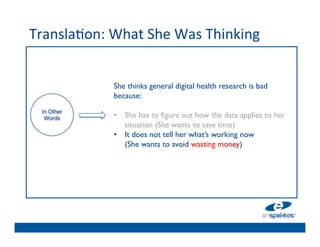 Transla@on:	
  What	
  She	
  Was	
  Thinking	
  
                                	

                                	

                                	

                 She thinks general digital health research is bad
                                	

                 because: 
                 	

            	

                 •  She has to 	

ﬁgure out how the data applies to her
  In Other
   Words
                                	

                     situation (She wants to save time)	

                 •  It does not tell her what’s working now 
                                	

                     (She wants to avoid wasting money)	

                                	

                                	

                                	

 