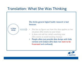 Transla@on:	
  What	
  She	
  Was	
  Thinking	
  
                                	

                                	

                                	

                 She thinks general digital health research is bad
                                	

                 because: 	

                 	

            	

                 •  She has to 	

ﬁgure out how the data applies to her
  In Other
   Words
                                	

                     situation (She wants to save time)	

                 •  It does not tell her what’s working now 
                                	

                     (She wants to avoid wasting money)	

                                	

                 •  People often just provide data dumps with little 
                                	

                     context and analysis (She does not want to be
                     frustrated 	

 confused)	

                                and
 
