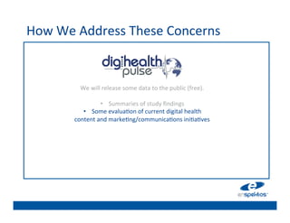 How	
  We	
  Address	
  These	
  Concerns	
  
                                                   	

                                                   	

                                                   	

                                                   	

            We	
  will	
  release	
  some	
  data	
  to	
  the	
  public	
  (free).	
  
                                              	
  
                                                   	

                                                   	

                       •  Summaries	
  of	
  study	
  ﬁndings	
  
             •  Some	
  evalua@on	
  of	
  	

 urrent	
  digital	
  health	
  	
  
                                                    c
          content	
  and	
  marke@ng/communica@ons	
  ini@a@ves	
  
                                                   	

                                                   	

                                                   	

                                                   	

 