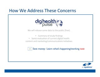 How	
  We	
  Address	
  These	
  Concerns	
  
                                                   	

                                                   	

                                                   	

                                                   	

            We	
  will	
  release	
  some	
  data	
  to	
  the	
  public	
  (free).	
  
                                              	
  
                                                   	

                          •  Summary	
  of	
  	

 tudy	
  ﬁndings	
  
                                                    s
             •  Some	
  evalua@on	
  of	
  	

 urrent	
  digital	
  health	
  	
  
                                                    c
          content	
  and	
  marke@ng/communica@ons	
  ini@a@ves	
  
                                                   	

                                                   	

              Y	
   Save money: Learn what’s happening/working now	

                                                   	

                                                   	

 