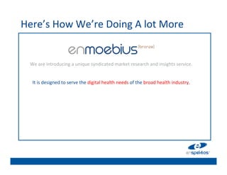 Here’s	
  How	
  We’re	
  Doing	
  A	
  lot	
  More	
  
                                                                      	

                                                                      	

                                                                      	

                                                                      	

   We	
  are	
  introducing	
  a	
  unique	
  syndicated	
  market	
  research	
  and	
  insights	
  service.	
  	
  
                                                                 	
   	

                                                                 	
  
                                                                      	

    It	
  is	
  designed	
  to	
  serve	
  the	
  digital	
  health	
  needs	
  of	
  the	
  broad	
  health	
  industry.	
  	
  
                                                                 	
   	

                                                                      	

                                                                      	

                                                                      	

                                                                      	

 