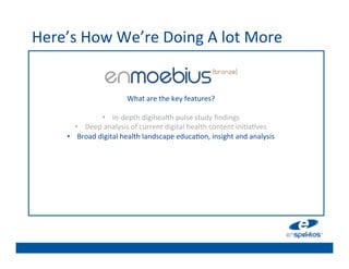 Here’s	
  How	
  We’re	
  Doing	
  A	
  lot	
  More	
  
                                                          	

                                                          	

                                                          	

                                                          	

                                   What	
  are	
  the	
  key	
  features?	
  	
  
                                                     	
   	

                       •  In-­‐depth	
  digihealth	
  pulse	
  study	
  ﬁndings	
  
                                                          	

            •  Deep	
  analysis	
  of	
  current	
  digital	
  health	
  content	
  ini@a@ves	
  
       •                                                  	

             Broad	
  digital	
  health	
  landscape	
  educa@on,	
  insight	
  and	
  analysis	
  
                                                          	

                                                          	

                                                          	

                                                          	

 