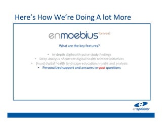 Here’s	
  How	
  We’re	
  Doing	
  A	
  lot	
  More	
  
                                                          	

                                                          	

                                                          	

                                                          	

                                   What	
  are	
  the	
  key	
  features?	
  	
  
                                                     	
   	

                       •  In-­‐depth	
  digihealth	
  pulse	
  study	
  ﬁndings	
  
                                                          	

            •  Deep	
  analysis	
  of	
  current	
  digital	
  health	
  content	
  ini@a@ves	
  
       •                                                  	

             Broad	
  digital	
  health	
  landscape	
  educa@on,	
  insight	
  and	
  analysis	
  
              •  Personalized	
  support	
  and	
  answers	
  to	
  your	
  ques@ons	
  	
  
                                                          	

                                                          	

                                                          	

                                                          	

 
