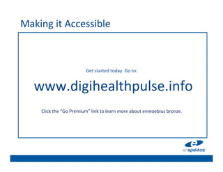 Making	
  it	
  Accessible	
  
                                                          	

                                                          	

                                                          	

                                                          	

                                                          	

                                   Get	
  started	
  today.	
  Go	
  to:	
  	
  
                                                          	

   	
  www.digihealthpulse.info	
                         	

                                                          	

                                                          	

                                                          	

      Click	
  the	
  “Go	
  Premium”	
  link	
  to	
  learn	
  more	
  about	
  enmoebius	
  bronze.	
  	
  
                                                          	

 