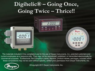 Digihelic® – Going Once,
                Going Twice – Thrice!!




 The materials included in this compilation are for the use of Dwyer Instruments, Inc. potential customers and
current employees as a resource only. They may not be reproduced, published, or transmitted electronically for
commercial purposes. Furthermore, the Company’s name, likeness, product names, and logos, included within
  these compilations may not be used without specific, written prior permission from Dwyer Instruments, Inc.

                                  ©Copyright 2011 Dwyer Instruments, Inc.
 
