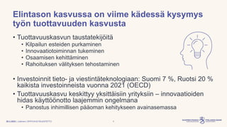 | Julkinen | SP/FIVA-EI RAJOITETTU
Elintason kasvussa on viime kädessä kysymys
työn tuottavuuden kasvusta
• Tuottavuuskasvun taustatekijöitä
• Kilpailun esteiden purkaminen
• Innovaatiotoiminnan tukeminen
• Osaamisen kehittäminen
• Rahoituksen välityksen tehostaminen
• Investoinnit tieto- ja viestintäteknologiaan: Suomi 7 %, Ruotsi 20 %
kaikista investoinneista vuonna 2021 (OECD)
• Tuottavuuskasvu keskittyy yksittäisiin yrityksiin – innovaatioiden
hidas käyttöönotto laajemmin ongelmana
• Panostus inhimillisen pääoman kehitykseen avainasemassa
28.3.2023 4
 