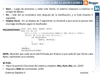 11
01101010011001010110000101101110
011000010111001101100001011011100111101001100001
• Start. - Luego de presionar y soltar este botón, el sistema empezará a clasificar el
arreglo de 8bytes.
• Fin. - Este led se encenderá solo después de la clasificación, y lo hará durante 5
segundos.
• Display Vocal. - En un display de 7 segmentos se mostrará a que vocal se parece más
el arreglo de 8bytes según el clasificador.
PSEUDOCÓDIGO:
NOTA: Recordar que cada vocal está formada por 8 bytes y que cada bit que forma cada
Bytes, representa una columna.
SE PIDE:
• Hacer la partición funcional del sistema completo: Mss, Ram, Msi, etc. (10P)
• Diagrama ASM del controlador. (10P)
vasanzaSistemas Digitales II
 