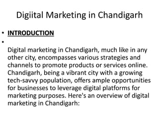 Digiital Marketing in Chandigarh
• INTRODUCTION
•
Digital marketing in Chandigarh, much like in any
other city, encompasses various strategies and
channels to promote products or services online.
Chandigarh, being a vibrant city with a growing
tech-savvy population, offers ample opportunities
for businesses to leverage digital platforms for
marketing purposes. Here's an overview of digital
marketing in Chandigarh:
 