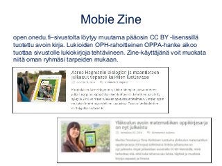 Mobie Zine
open.onedu.fi–sivustolta löytyy muutama pääosin CC BY -lisenssillä
tuotettu avoin kirja. Lukioiden OPH-rahoitteinen OPPA-hanke aikoo
tuottaa sivustolle lukiokirjoja tehtävineen. Zine-käyttäjänä voit muokata
niitä oman ryhmäsi tarpeiden mukaan.
 