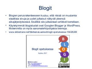 Blogit
• Blogien perusrakenteeseen kuuluu, että niissä on muutamia
staattisia sivuja ja uudet julkaisut näkyvät yleensä
aikajärjestyksessä. Sisältöä siis julkaistaan artikkeli kerrallaan.
• Käytetyimmät blogialustat ovat Googlen Blogger ja WordPress.
Molemmilla on myös sanomalehtipohjaisia teemoja.
• www.slideshare.net/MatleenaLaakso/blogit-opetuksessa-16428249
 