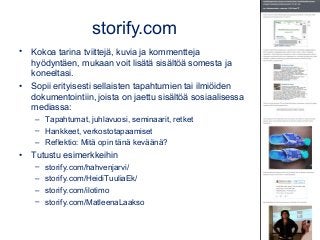 storify.com
• Kokoa tarina tviittejä, kuvia ja kommentteja
hyödyntäen, mukaan voit lisätä sisältöä somesta ja
koneeltasi.
• Sopii erityisesti sellaisten tapahtumien tai ilmiöiden
dokumentointiin, joista on jaettu sisältöä sosiaalisessa
mediassa:
– Tapahtumat, juhlavuosi, seminaarit, retket
– Hankkeet, verkostotapaamiset
– Reflektio: Mitä opin tänä keväänä?
• Tutustu esimerkkeihin
– storify.com/hahvenjarvi/
– storify.com/HeidiTuuliaEk/
– storify.com/ilotimo
– storify.com/MatleenaLaakso
 
