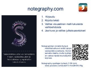 notegraphy.com
1. Kirjaudu
2. Kirjoita teksti
3. Valitse visuaalinen malli lukuisista
vaihtoehdoista
4. Jaa kuva ja valitse julkaisuasetukset
Notegraphdyn nimellä löytyvä
mobiilisovellus ei enää nykyisin
vastaa tätä sovellusta. Se toimii
samalla idealla, mutta tyylilajeista
on vaikea löytää koulukäyttöön
sopivaa.
Notegraphy opettajan työssä (1:58 min):
www.youtube.com/watch?v=hoQfm9V-lNg
 