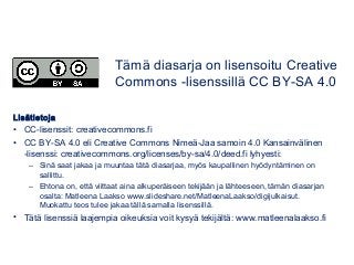 Lisätietoja
• CC-lisenssit: creativecommons.fi
• CC BY-SA 4.0 eli Creative Commons Nimeä-Jaa samoin 4.0 Kansainvälinen
-lisenssi: creativecommons.org/licenses/by-sa/4.0/deed.fi lyhyesti:
– Sinä saat jakaa ja muuntaa tätä diasarjaa, myös kaupallinen hyödyntäminen on
sallittu.
– Ehtona on, että viittaat aina alkuperäiseen tekijään ja lähteeseen, tämän diasarjan
osalta: Matleena Laakso www.slideshare.net/MatleenaLaakso/digijulkaisut.
Muokattu teos tulee jakaa tällä samalla lisenssillä.
• Tätä lisenssiä laajempia oikeuksia voit kysyä tekijältä: www.matleenalaakso.fi
Tämä diasarja on lisensoitu Creative
Commons -lisenssillä CC BY-SA 4.0
 