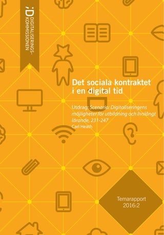 Temarapport
2016:2
DetsocialakontraktetiendigitaltidTemarapport2016:2
ISBN 978-91-38-24511-8
Det sociala kontraktet
i en digital tid
Utdrag: Scenario: Digitaliseringens
möjligheter för utbildning och livslångt
lärande, 231-247
Carl Heath
 