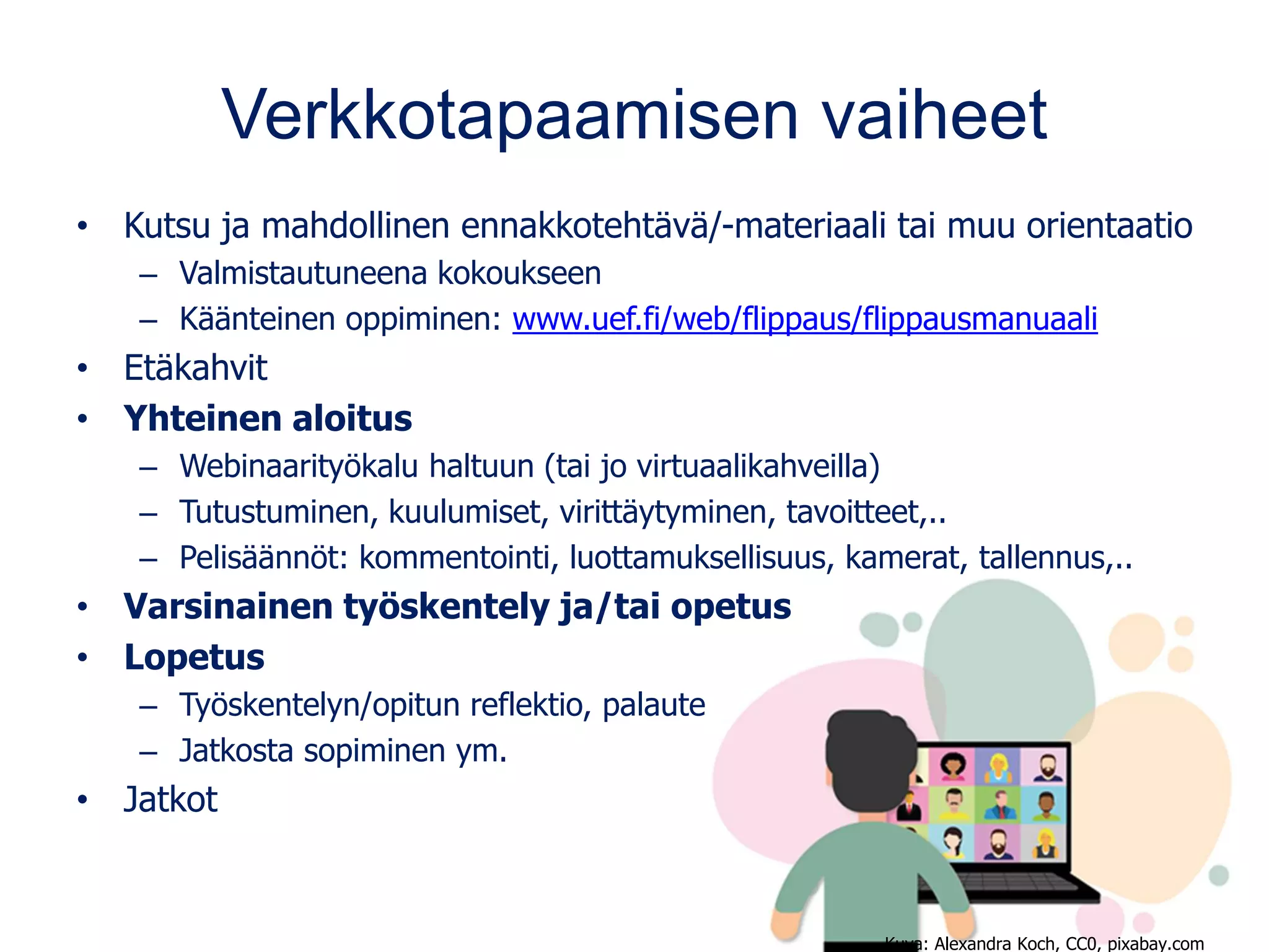 Verkkotapaamisen vaiheet
• Kutsu ja mahdollinen ennakkotehtävä/-materiaali tai muu orientaatio
– Valmistautuneena kokoukseen
– Käänteinen oppiminen: www.uef.fi/web/flippaus/flippausmanuaali
• Etäkahvit
• Yhteinen aloitus
– Webinaarityökalu haltuun (tai jo virtuaalikahveilla)
– Tutustuminen, kuulumiset, virittäytyminen, tavoitteet,..
– Pelisäännöt: kommentointi, luottamuksellisuus, kamerat, tallennus,..
• Varsinainen työskentely ja/tai opetus
• Lopetus
– Työskentelyn/opitun reflektio, palaute
– Jatkosta sopiminen ym.
• Jatkot
Kuva: Alexandra Koch, CC0, pixabay.com
 