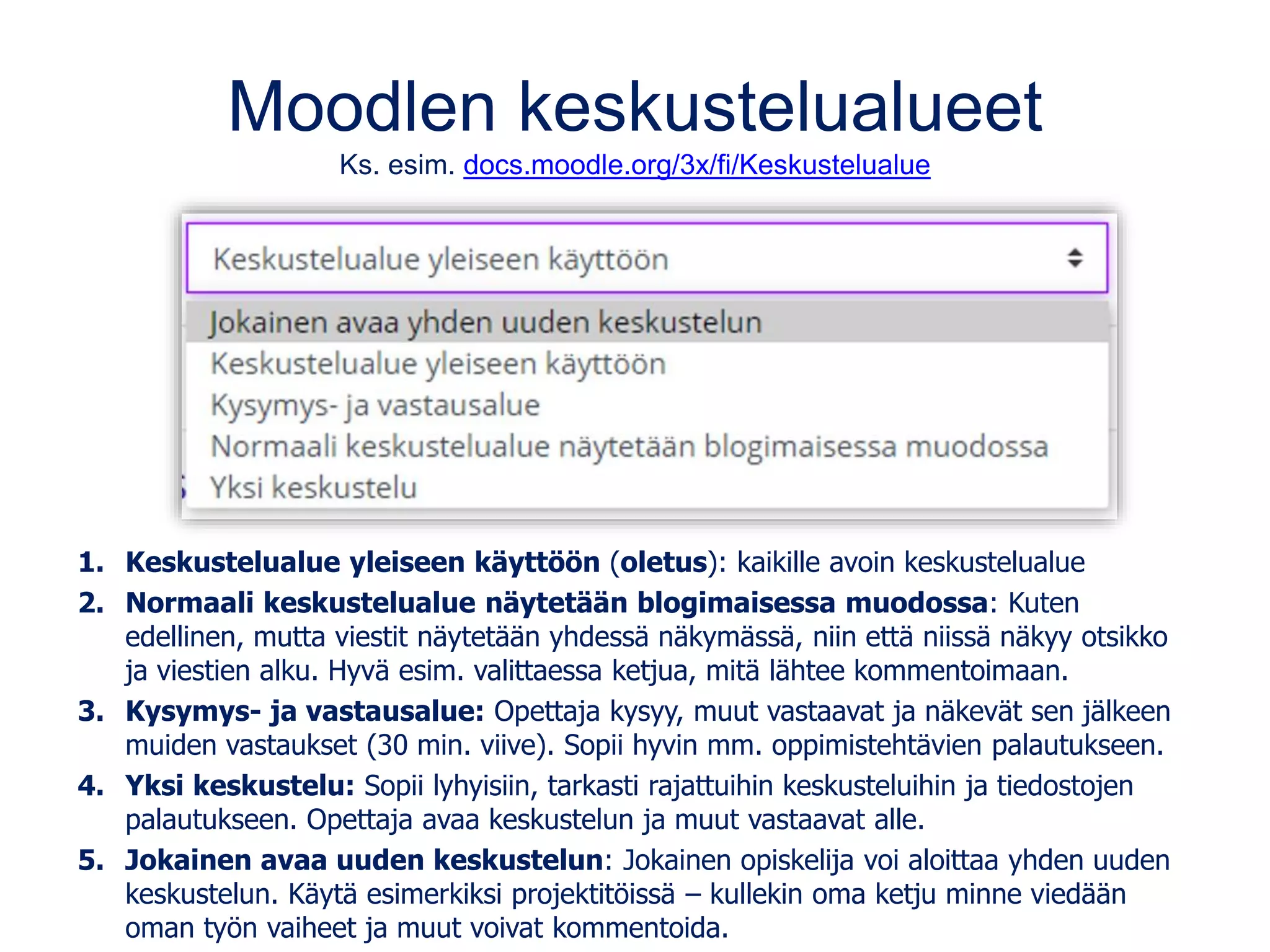 Moodlen keskustelualueet
Ks. esim. docs.moodle.org/3x/fi/Keskustelualue
1. Keskustelualue yleiseen käyttöön (oletus): kaikille avoin keskustelualue
2. Normaali keskustelualue näytetään blogimaisessa muodossa: Kuten
edellinen, mutta viestit näytetään yhdessä näkymässä, niin että niissä näkyy otsikko
ja viestien alku. Hyvä esim. valittaessa ketjua, mitä lähtee kommentoimaan.
3. Kysymys- ja vastausalue: Opettaja kysyy, muut vastaavat ja näkevät sen jälkeen
muiden vastaukset (30 min. viive). Sopii hyvin mm. oppimistehtävien palautukseen.
4. Yksi keskustelu: Sopii lyhyisiin, tarkasti rajattuihin keskusteluihin ja tiedostojen
palautukseen. Opettaja avaa keskustelun ja muut vastaavat alle.
5. Jokainen avaa uuden keskustelun: Jokainen opiskelija voi aloittaa yhden uuden
keskustelun. Käytä esimerkiksi projektitöissä – kullekin oma ketju minne viedään
oman työn vaiheet ja muut voivat kommentoida.
 
