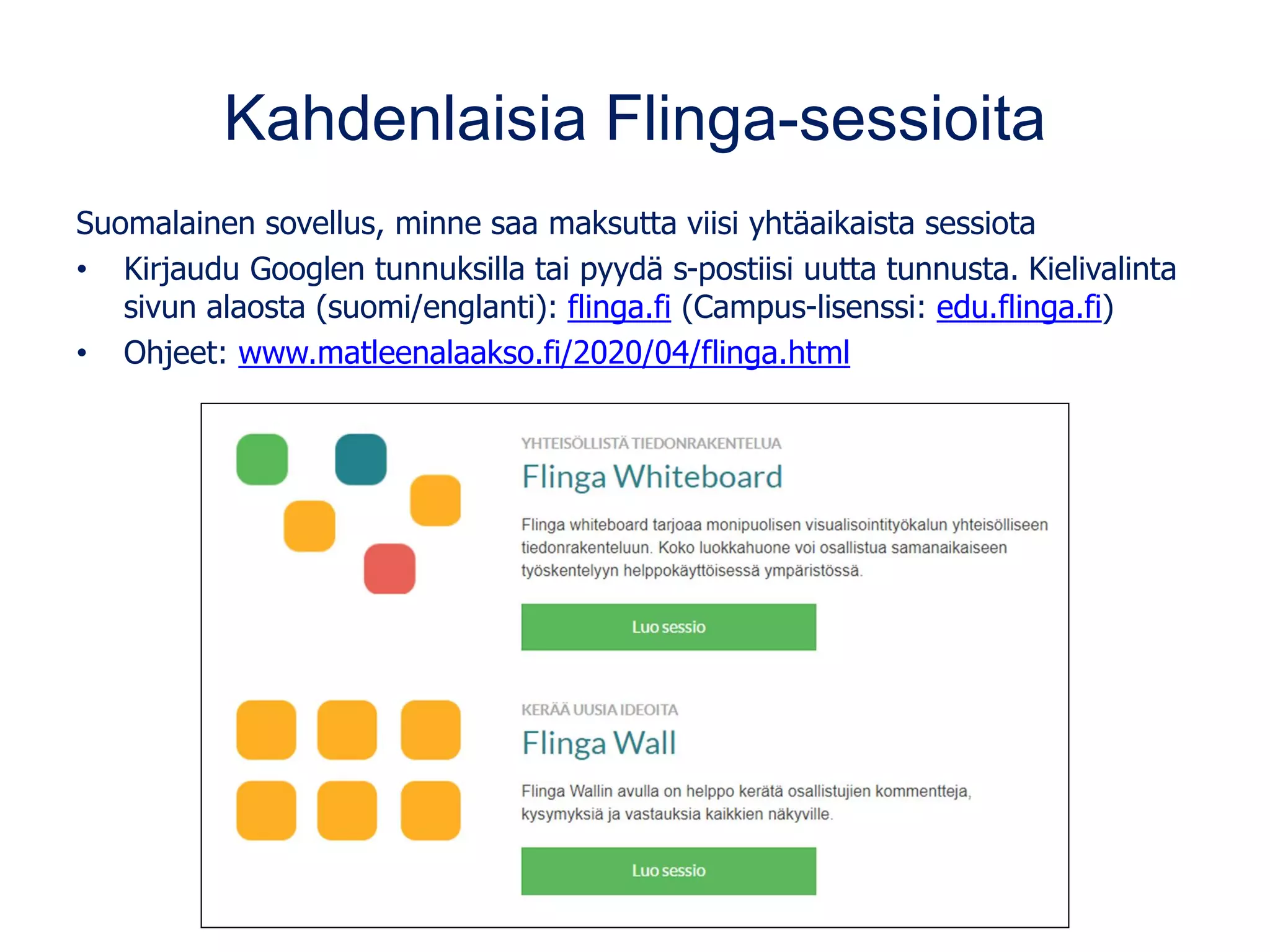 Kahdenlaisia Flinga-sessioita
Suomalainen sovellus, minne saa maksutta viisi yhtäaikaista sessiota
• Kirjaudu Googlen tunnuksilla tai pyydä s-postiisi uutta tunnusta. Kielivalinta
sivun alaosta (suomi/englanti): flinga.fi (Campus-lisenssi: edu.flinga.fi)
• Ohjeet: www.matleenalaakso.fi/2020/04/flinga.html
 