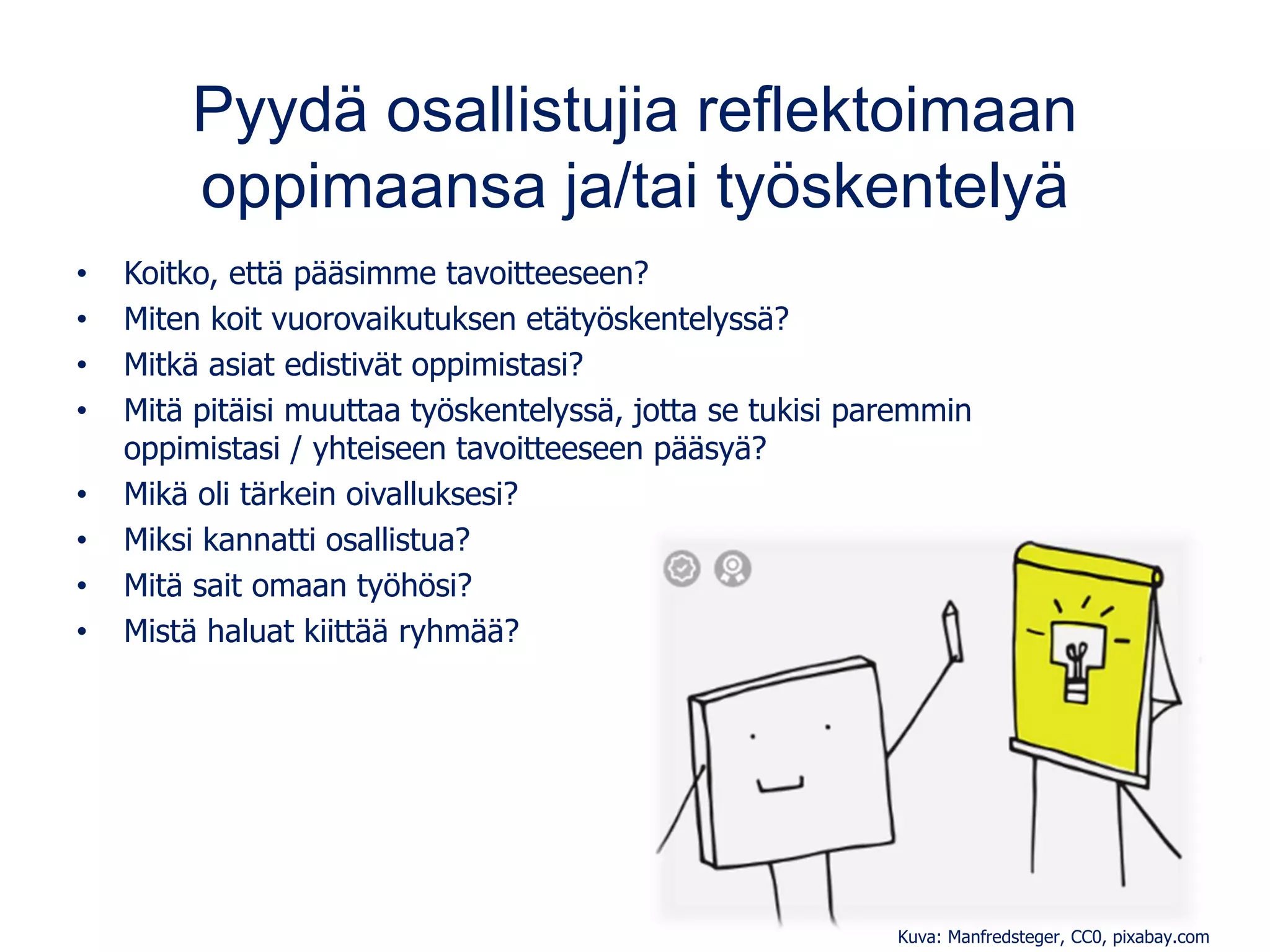 Pyydä osallistujia reflektoimaan
oppimaansa ja/tai työskentelyä
• Koitko, että pääsimme tavoitteeseen?
• Miten koit vuorovaikutuksen etätyöskentelyssä?
• Mitkä asiat edistivät oppimistasi?
• Mitä pitäisi muuttaa työskentelyssä, jotta se tukisi paremmin
oppimistasi / yhteiseen tavoitteeseen pääsyä?
• Mikä oli tärkein oivalluksesi?
• Miksi kannatti osallistua?
• Mitä sait omaan työhösi?
• Mistä haluat kiittää ryhmää?
Kuva: Manfredsteger, CC0, pixabay.com
 