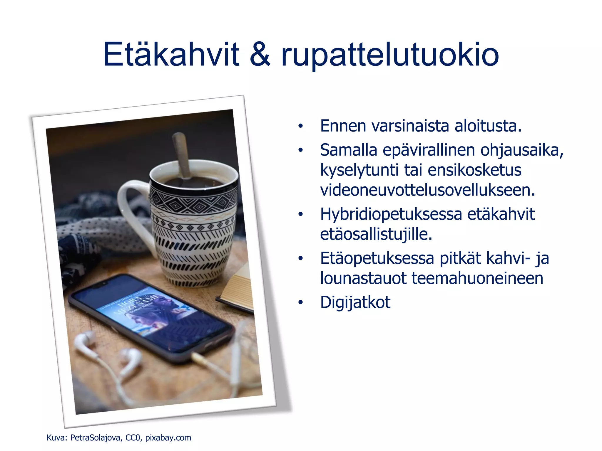 Etäkahvit & rupattelutuokio
• Ennen varsinaista aloitusta.
• Samalla epävirallinen ohjausaika,
kyselytunti tai ensikosketus
videoneuvottelusovellukseen.
• Hybridiopetuksessa etäkahvit
etäosallistujille.
• Etäopetuksessa pitkät kahvi- ja
lounastauot teemahuoneineen
• Digijatkot
Kuva: PetraSolajova, CC0, pixabay.com
 