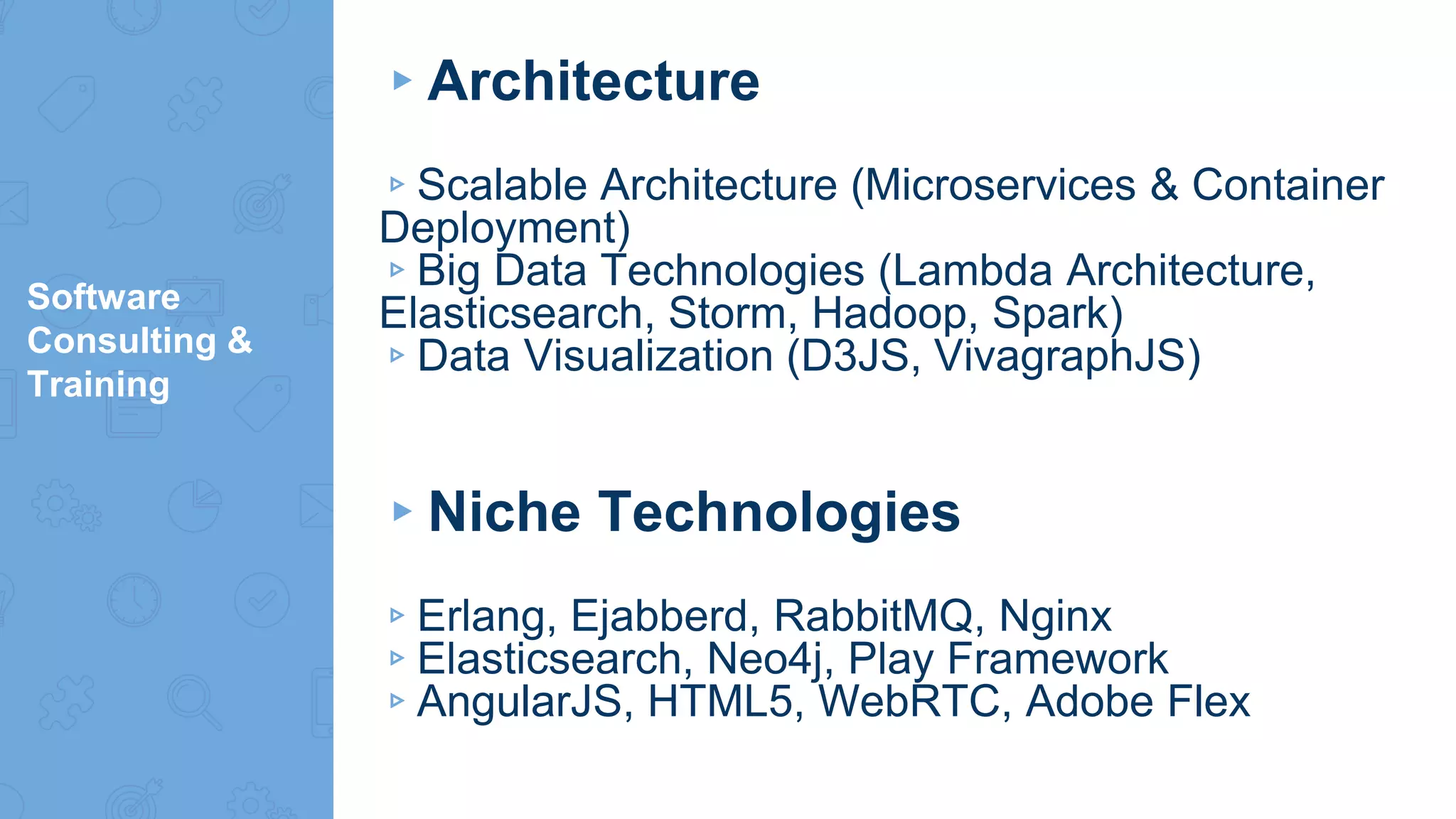 Software
Consulting &
Training
▸Architecture
▹Scalable Architecture (Microservices & Container
Deployment)
▹Big Data Technologies (Lambda Architecture,
Elasticsearch, Storm, Hadoop, Spark)
▹Data Visualization (D3JS, VivagraphJS)
▸Niche Technologies
▹Erlang, Ejabberd, RabbitMQ, Nginx
▹Elasticsearch, Neo4j, Play Framework
▹AngularJS, HTML5, WebRTC, Adobe Flex